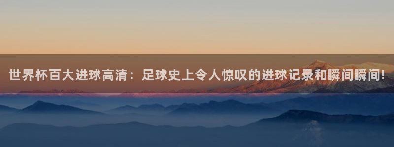 世界杯 直播:世界杯百大进球高清:足球史上令人惊叹的进球记录和瞬间瞬间!